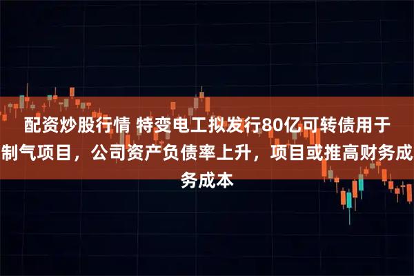 配资炒股行情 特变电工拟发行80亿可转债用于煤制气项目，公司资产负债率上升，项目或推高财务成本