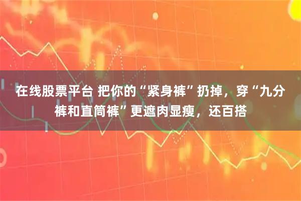 在线股票平台 把你的“紧身裤”扔掉，穿“九分裤和直筒裤”更遮肉显瘦，还百搭