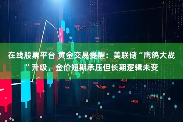 在线股票平台 黄金交易提醒：美联储“鹰鸽大战”升级，金价短期承压但长期逻辑未变