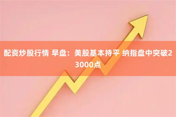 配资炒股行情 早盘：美股基本持平 纳指盘中突破23000点