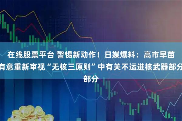 在线股票平台 警惕新动作！日媒爆料：高市早苗有意重新审视“无核三原则”中有关不运进核武器部分
