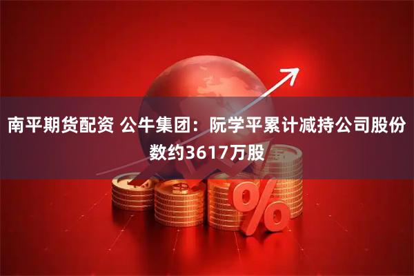 南平期货配资 公牛集团：阮学平累计减持公司股份数约3617万股