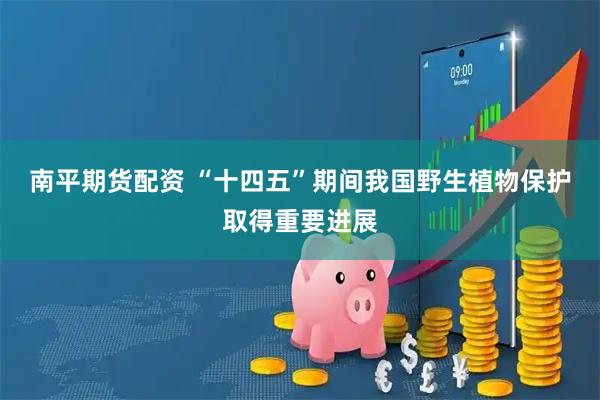 南平期货配资 “十四五”期间我国野生植物保护取得重要进展