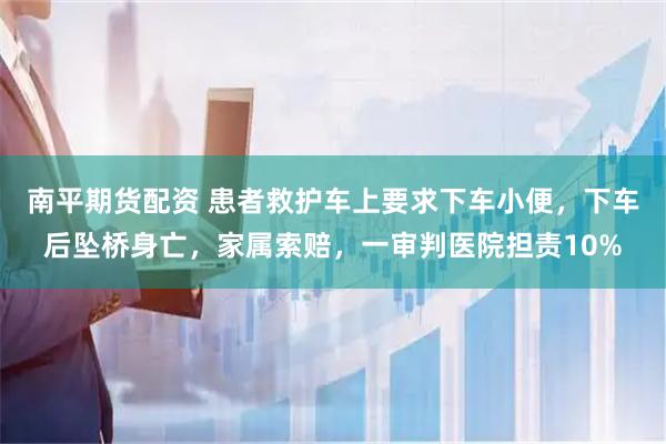 南平期货配资 患者救护车上要求下车小便，下车后坠桥身亡，家属索赔，一审判医院担责10%