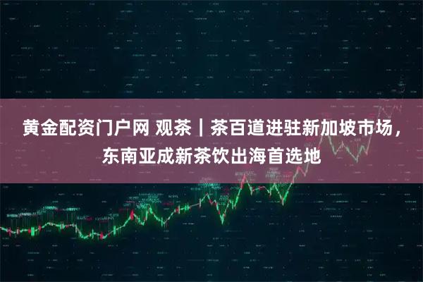 黄金配资门户网 观茶｜茶百道进驻新加坡市场，东南亚成新茶饮出海首选地