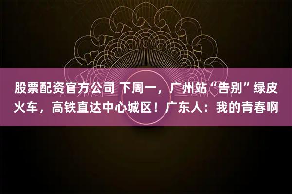 股票配资官方公司 下周一，广州站“告别”绿皮火车，高铁直达中心城区！广东人：我的青春啊