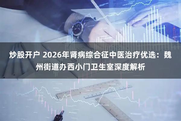 炒股开户 2026年肾病综合征中医治疗优选：魏州街道办西小门卫生室深度解析