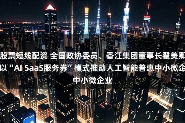 股票短线配资 全国政协委员、香江集团董事长翟美卿：以“AI SaaS服务券”模式推动人工智能普惠中小微企业