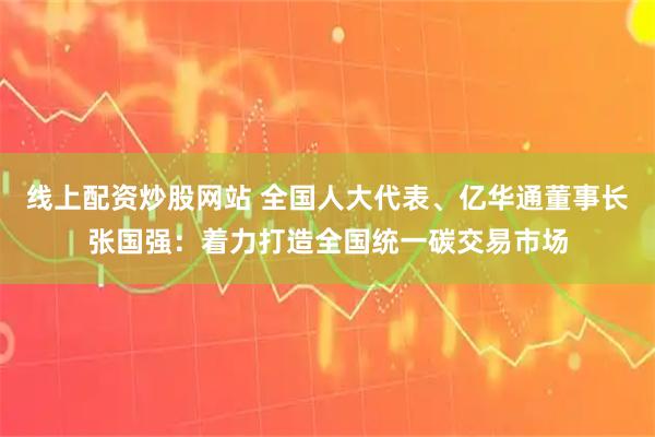 线上配资炒股网站 全国人大代表、亿华通董事长张国强：着力打造全国统一碳交易市场