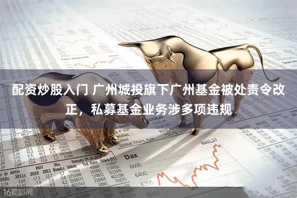 配资炒股入门 广州城投旗下广州基金被处责令改正，私募基金业务涉多项违规
