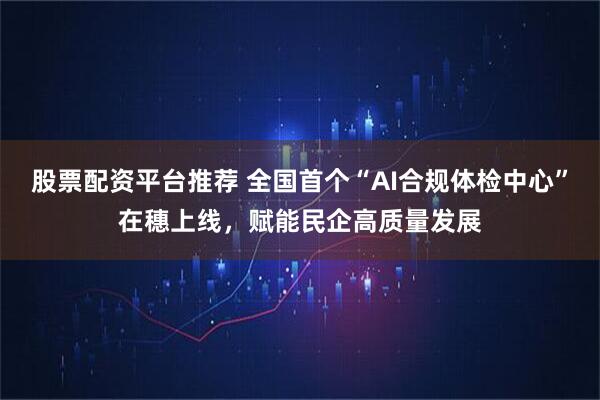 股票配资平台推荐 全国首个“AI合规体检中心”在穗上线，赋能民企高质量发展