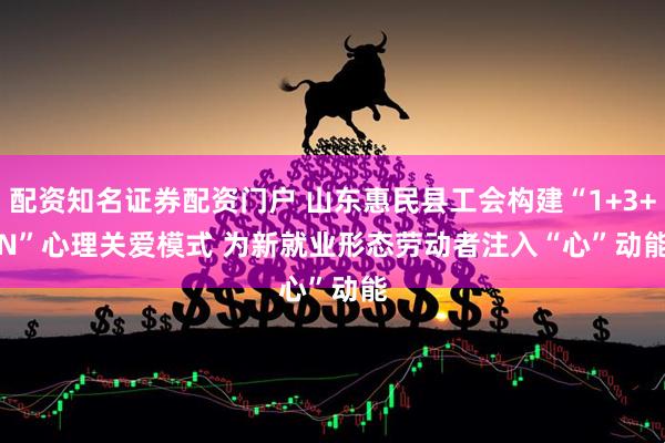 配资知名证券配资门户 山东惠民县工会构建“1+3+N”心理关爱模式 为新就业形态劳动者注入“心”动能