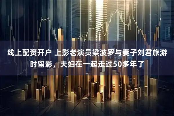 线上配资开户 上影老演员梁波罗与妻子刘君旅游时留影，夫妇在一起走过50多年了